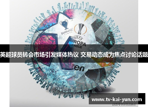 英超球员转会市场引发媒体热议 交易动态成为焦点讨论话题 英超球员转会市场引发媒体热议 交易动态成为焦点讨论话题