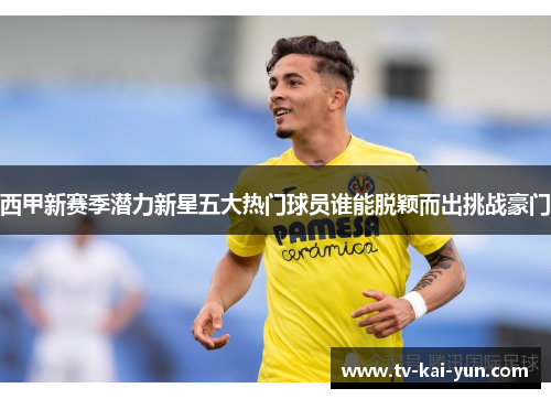 西甲新赛季潜力新星五大热门球员谁能脱颖而出挑战豪门 西甲新赛季潜力新星五大热门球员谁能脱颖而出挑战豪门