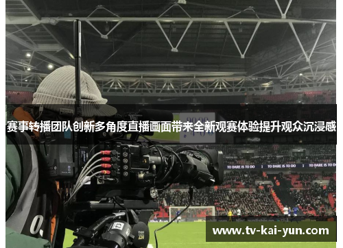 赛事转播团队创新多角度直播画面带来全新观赛体验提升观众沉浸感