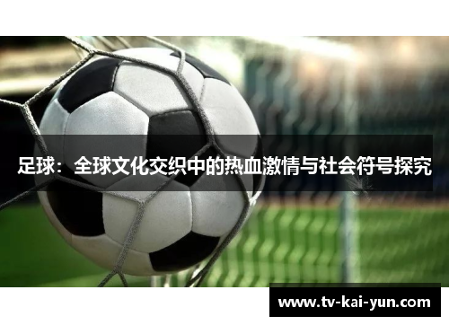 足球:全球文化交织中的热血激情与社会符号探究 足球:全球文化交织中的热血激情与社会符号探究