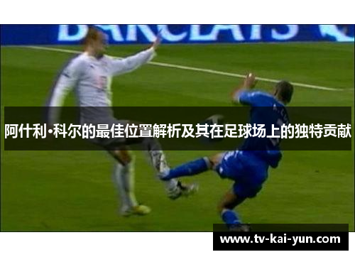 阿什利·科尔的最佳位置解析及其在足球场上的独特贡献 阿什利·科尔的最佳位置解析及其在足球场上的独特贡献