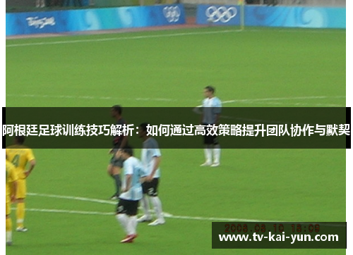 阿根廷足球训练技巧解析:如何通过高效策略提升团队协作与默契 阿根廷足球训练技巧解析:如何通过高效策略提升团队协作与默契
