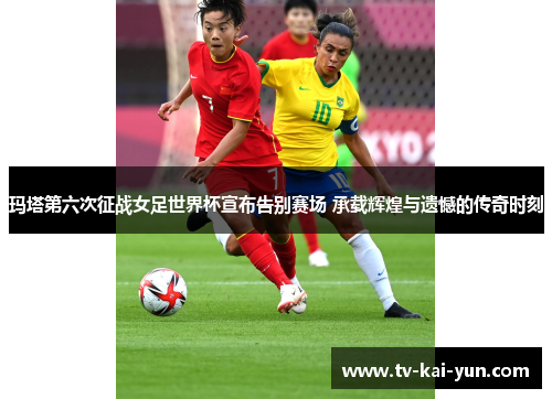 玛塔第六次征战女足世界杯宣布告别赛场 承载辉煌与遗憾的传奇时刻