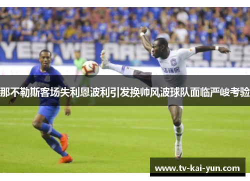 那不勒斯客场失利恩波利引发换帅风波球队面临严峻考验 那不勒斯客场失利恩波利引发换帅风波球队面临严峻考验