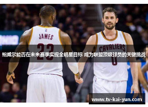 鲍威尔能否在未来赛季实现全明星目标 成为联盟顶级球员的关键挑战 鲍威尔能否在未来赛季实现全明星目标 成为联盟顶级球员的关键挑战