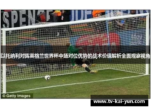 以托纳利对阵英格兰世界杯中场对位优势的战术价值解析全面观察视角 以托纳利对阵英格兰世界杯中场对位优势的战术价值解析全面观察视角