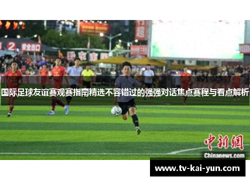 国际足球友谊赛观赛指南精选不容错过的强强对话焦点赛程与看点解析
