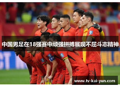 中国男足在18强赛中顽强拼搏展现不屈斗志精神